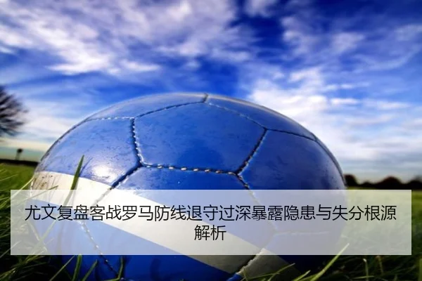 尤文复盘客战罗马防线退守过深暴露隐患与失分根源解析