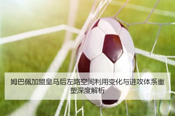 姆巴佩加盟皇马后左路空间利用变化与进攻体系重塑深度解析