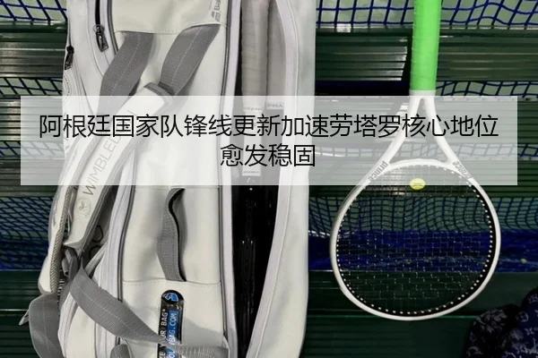 阿根廷国家队锋线更新加速劳塔罗核心地位愈发稳固